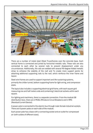 floor) is carried to
There are a number of metal steel (Steel Truss)frames over the concrete base. Each
vertical frame is connected and joined by horizontal metallic rails. These rails are also
connected to each other by several rods to prevent displacement under any
circumstances. Additionally, the rails are welded with several 90-degree folded metallic
strips to enhance the stability of the roof and To create more support points for
attaching additional supporting rods to the roof, which reinforce the inner frame and
layout.
Steel wire frames are used to support important and life-sustaining systems,
primarily the chiller tunnel, bottom supporting frame for light wiring, and compressor
pipes.
The layout also includes a supporting electrical grid frame, with each square grid
measuring one and half meters side and containing 2 electrical sockets within each
square.
For lighting and machinery, there is a separate connection. From the module DB
(distribution box), there are 2 MCBs (Miniature Circuit Breakers) and 1 RMC
(Residual Current Device).
A power pole is connected to the electric bus through male-female industrial sockets.
There are 4 power poles on each side of the module.
Each power pole has a base with a connecting socket and an outlet for compressed
air (with outlets of different sizes).
Apparel Internship - Brandix Apparel India.
Page 272
 