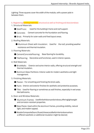 5. Finishing Materials:
● Plaster:
● Paint:
● Tiles:
6. Door and Window Materials:
Aluminum Frames:
3. Flooring Materials:
● CementConcreteFlooring:
● TileFlooring:
4. Wall Materials:
● BrickWalls:
1. Structural Materials:
● SteelTruss:
● Concrete:
● Brick:
2. Roofing Materials:
● Aluminum Sheet with Insulation:
resistance and thermal insulation.
Lighting: Three squares cover the width of the module, with a power pole in
between them.
Used for
Used for the building's frame and roof support.
Cement concrete for the foundation and flooring.
Primarily for outer walls and fixed layout areas.
Base flooring for durability.
Decorative and functional, used in interior spaces.
b. Registering building materials, structural as well as finishing and door/windows
For smoothing and finishing the brick walls.
Interior and exterior finishes for aesthetic and protective purposes.
Used for flooring or sometimes as wall finishes, especially in wet areas
like bathrooms.
the roof, providing weather
Exterior and some interior walls, offering structural strength and
thermal insulation.
● Aluminum Glass Partitions: Interior walls for modern aesthetics and light
management.
● Usedforbothdoorsandwindows,offeringlightweight
and corrosion-resistant properties.
● Glass Panes: Used within the aluminum frames, providing visibility, natural
light, and modern appeal.
● WoodorCompositeDoors:Ifused,thesecouldbeforinteriordoorswhere
a different aesthetic or additional insulation might be desired.
Apparel Internship - Brandix Apparel India.
Page 273
 
