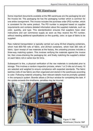 Some important documents available at the RM warehouse are the packaging list and
the Invoice list. The packaging list has the packaging number which is common for
one entire consignment. The invoice includes the purchase order (PO) number, which
is consistent for the same product. The PO number is assigned based on supplier
requirements and contains detailed information about the supplied materials, such as
color, quantity, and type. This standardization ensures that suppliers have clear
instructions and can commence supply as soon as they receive the PO number,
without needing additional specifications on the quantity, color, or type of fabric to be
supplied.
Raw material transportation is typically carried out using 40-foot shipping containers,
which hold 600-700 rolls of fabric, and 20-foot containers, which hold 300 rolls of
fabric. Upon receipt of raw materials at the factory, the unloading process includes a
three-way matching system. This involves verifying the materials against the invoice
list, then cross-checking the packaging list, and finally matching the supplier's sticker
on each fabric roll or carton box for trims.
Subsequent to this, a physical verification of the raw materials is conducted prior to
storage. This involves a random inspection process, where 1 or 2 rolls out of every 10
are selected and weighed to ensure compliance with expected standards. The fabric
batches (rolls of raw fabric) are then organized and stored in the warehouse according
to color. Following material unloading, their relevant details must be promptly updated
in the company's system. Brandix allows a 24-hour window for completing this task. If
the update exceeds this timeframe, penalties may be incurred.
RM Warehouse
Page 22
Apparel Internship - Brandix Apparel India.
Figure 11: RM
Warehouse | Source: Self
 