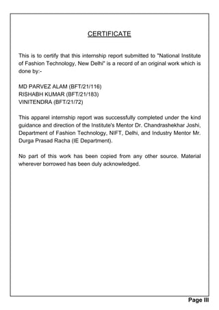 CERTIFICATE
This is to certify that this internship report submitted to "National Institute
of Fashion Technology, New Delhi" is a record of an original work which is
done by:-
MD PARVEZ ALAM (BFT/21/116)
RISHABH KUMAR (BFT/21/183)
VINITENDRA (BFT/21/72)
This apparel internship report was successfully completed under the kind
guidance and direction of the Institute's Mentor Dr. Chandrashekhar Joshi,
Department of Fashion Technology, NIFT, Delhi, and Industry Mentor Mr.
Durga Prasad Racha (IE Department).
No part of this work has been copied from any other source. Material
wherever borrowed has been duly acknowledged.
Page III
 