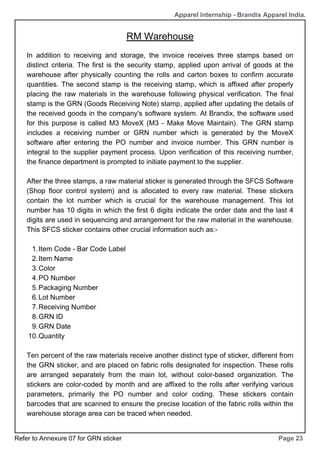 In addition to receiving and storage, the invoice receives three stamps based on
distinct criteria. The first is the security stamp, applied upon arrival of goods at the
warehouse after physically counting the rolls and carton boxes to confirm accurate
quantities. The second stamp is the receiving stamp, which is affixed after properly
placing the raw materials in the warehouse following physical verification. The final
stamp is the GRN (Goods Receiving Note) stamp, applied after updating the details of
the received goods in the company's software system. At Brandix, the software used
for this purpose is called M3 MoveX (M3 - Make Move Maintain). The GRN stamp
includes a receiving number or GRN number which is generated by the MoveX
software after entering the PO number and invoice number. This GRN number is
integral to the supplier payment process. Upon verification of this receiving number,
the finance department is prompted to initiate payment to the supplier.
After the three stamps, a raw material sticker is generated through the SFCS Software
(Shop floor control system) and is allocated to every raw material. These stickers
contain the lot number which is crucial for the warehouse management. This lot
number has 10 digits in which the first 6 digits indicate the order date and the last 4
digits are used in sequencing and arrangement for the raw material in the warehouse.
This SFCS sticker contains other crucial information such as:-
Item Code - Bar Code Label
1.
Item Name
2.
Color
3.
PO Number
4.
Packaging Number
5.
Lot Number
6.
Receiving Number
7.
GRN ID
8.
GRN Date
9.
Quantity
10.
Ten percent of the raw materials receive another distinct type of sticker, different from
the GRN sticker, and are placed on fabric rolls designated for inspection. These rolls
are arranged separately from the main lot, without color-based organization. The
stickers are color-coded by month and are affixed to the rolls after verifying various
parameters, primarily the PO number and color coding. These stickers contain
barcodes that are scanned to ensure the precise location of the fabric rolls within the
warehouse storage area can be traced when needed.
RM Warehouse
Page 23
Apparel Internship - Brandix Apparel India.
Refer to Annexure 07 for GRN sticker
 