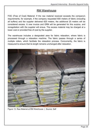RM Warehouse
Page 25
Apparel Internship - Brandix Apparel India.
FOC (Free of Cost) Material: If the raw material received exceeds the company's
requirements, for example, if the company requested 600 meters of fabric (including
all buffers) and the supplier delivered 625 meters, the additional 25 meters will be
considered excess. A new invoice and GRN will be generated for this surplus, and
renegotiation with the supplier will ensue. The excess material may be charged at a
lower cost or provided free of cost by the supplier.
The warehouse includes a designated area for fabric relaxation, where fabric is
processed through a relaxation machine. The fabric passes through a series of
multiple rollers, which facilitate the relaxation process. Concurrently, the fabric is
measured to ensure that its length remains unchanged after relaxation.
Figure 13: Raw Material at RM Warehouse | Source: Self
 