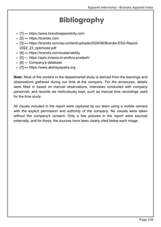 Apparel Internship - Brandix Apparel India.
Page 330
Bibliography
[1] — https://www.brandixapparelcity.com
[2] — https://brandix.com
[3] — https://brandix.com/wp-content/uploads/2024/06/Brandix-ESG-Report-
2022_23_optimized.pdf
[4] — https://brandix.com/sustainability
[5] — https://apiic.in/sezs-in-andhra-pradesh/
[6] — Company’s database
[7] — https://www.akshayapatra.org
Note: Most of the content in the departmental study is derived from the learnings and
observations gathered during our time at the company. For the annexures, details
were filled in based on manual observations, interviews conducted with company
personnel, and records we meticulously kept, such as manual time recordings used
for the time study.
All visuals included in the report were captured by our team using a mobile camera
with the explicit permission and authority of the company. No visuals were taken
without the company's consent. Only a few pictures in the report were sourced
externally, and for those, the sources have been clearly cited below each image.
 