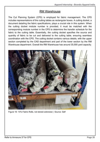 RM Warehouse
Page 28
Apparel Internship - Brandix Apparel India.
The Cut Planning System (CPS) is employed for fabric management. The CPS
includes representations of the cutting tables as rectangular boxes. A cutting docket, a
document detailing the fabric specifications, plays a crucial role in this system. When
the cutting docket module number is provided, it must be matched with the
corresponding module number in the CPS to determine the transfer schedule for the
fabric to the cutting table. Essentially, the cutting docket specifies the source and
quantity of fabric to be cut and delivered to the cutting table, ensuring seamless
coordination with the CPS. The cutting docket contains various details, with the upper
section completed by the CAD department and part of the lower section by the RM
Warehouse department. Overall the RM Warehouse has around 35,000 yard capacity.
Figure 16: 10% Fabric Rolls, not stored colorwise | Source: Self
Refer to Annexure 37 for CPS
 