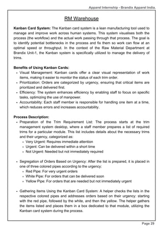 RM Warehouse
Page 29
Apparel Internship - Brandix Apparel India.
Kanban Card System: The Kanban card system is a lean manufacturing tool used to
manage and improve work across human systems. This system visualises both the
process (the workflow) and the actual work passing through that process. The goal is
to identify potential bottlenecks in the process and fix them so work can flow at an
optimal speed or throughput. In the context of the Raw Material Department at
Brandix Unit-1, the Kanban system is specifically utilized to manage the delivery of
trims.
Benefits of Using Kanban Cards:
Visual Management: Kanban cards offer a clear visual representation of work
items, making it easier to monitor the status of each trim order.
Prioritization: Orders are categorized by urgency, ensuring that critical items are
prioritized and delivered first.
Efficiency: The system enhances efficiency by enabling staff to focus on specific
tasks, optimizing the use of manpower.
Accountability: Each staff member is responsible for handling one item at a time,
which reduces errors and increases accountability.
Process Description:
Preparation of the Trim Requirement List: The process starts at the trim
management system desktop, where a staff member prepares a list of required
trims for a particular module. This list includes details about the necessary trims
and their urgency, categorized as:
Very Urgent: Requires immediate attention
Urgent: Can be delivered within a short time
Not Urgent: Needed but not immediately required
Segregation of Orders Based on Urgency: After the list is prepared, it is placed in
one of three colored pipes according to the urgency:
Red Pipe: For very urgent orders
White Pipe: For orders that can be delivered soon
Yellow Pipe: For orders that are needed but not immediately urgent
Gathering Items Using the Kanban Card System: A helper checks the lists in the
respective colored pipes and addresses orders based on their urgency: starting
with the red pipe, followed by the white, and then the yellow. The helper gathers
the items listed and places them in a box dedicated to that module, utilizing the
Kanban card system during the process.
 