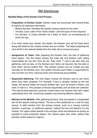 RM Warehouse
Page 30
Apparel Internship - Brandix Apparel India.
Detailed Steps of the Kanban Card Process
Preparation of Kanban Cards: Kanban cards are pre-printed with several fields
to capture all necessary information:
Module Number: Identifies the specific sewing module for the order.
Threads, Lace, Label, Price Ticket, Elastic: Lists the types of trims required.
Cut Number: A unique identifier for a batch of fabric cut simultaneously to
avoid mix-ups.
If an order needs lace, thread, and elastic, the Kanban card will list these items
along with fields for the module number and cut number. The helper preparing the
card will fill in the relevant details from the order slip to ensure accuracy.
Assignment of Tasks: After preparing the Kanban card, the task of gathering
items begins. The first helper checks the order slip and Kanban card, taking
responsibility for one item from the list. They mark '1' next to the item they are
gathering, such as lace, on the Kanban card. Items not required, like the label or
price ticket, will be marked 'N/A.' The module number and cut number are also
recorded on the Kanban card. This system ensures each helper is responsible for
only one item at a time, reducing errors and enhancing accountability.
Sequential Gathering: The next helper reviews the Kanban card to see which
items have been assigned. For example, if lace is already marked by the first
helper, the second helper will choose another item, such as thread or elastic, and
mark '2' next to it. This process continues sequentially until all items are collected.
This step-by-step approach prevents missed items and ensures that each helper
understands their role, minimizing mistakes and ensuring efficient collection.
Delivery to the Module: After gathering all items, they are placed in a designated
box for the specific sewing module. The box is then positioned on a rack for easy
access. A staff member from the sewing module, such as a sewing machine
operator, supervisor, or additional operator, collects the box and delivers it to the
module. For urgent orders placed in the red pipe, items are delivered as quickly as
possible to avoid production delays. The colored pipes (red, white, yellow) help
prioritize orders based on urgency.
Refer to Annexure 47 for Kanban Card
 