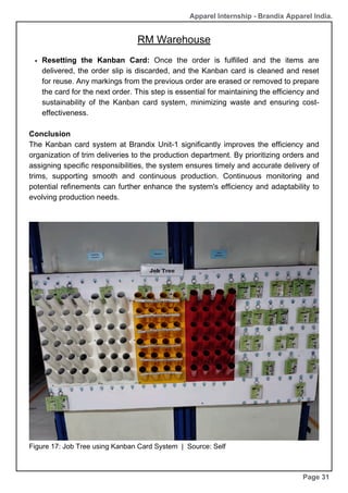 RM Warehouse
Page 31
Apparel Internship - Brandix Apparel India.
Resetting the Kanban Card: Once the order is fulfilled and the items are
delivered, the order slip is discarded, and the Kanban card is cleaned and reset
for reuse. Any markings from the previous order are erased or removed to prepare
the card for the next order. This step is essential for maintaining the efficiency and
sustainability of the Kanban card system, minimizing waste and ensuring cost-
effectiveness.
Conclusion
The Kanban card system at Brandix Unit-1 significantly improves the efficiency and
organization of trim deliveries to the production department. By prioritizing orders and
assigning specific responsibilities, the system ensures timely and accurate delivery of
trims, supporting smooth and continuous production. Continuous monitoring and
potential refinements can further enhance the system's efficiency and adaptability to
evolving production needs.
Figure 17: Job Tree using Kanban Card System | Source: Self
 