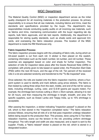 MQC Department
Page 32
Apparel Internship - Brandix Apparel India.
The Material Quality Control (MQC) or inspection department serves as the initial
quality checkpoint for all incoming materials in the production process. Its primary
responsibility is to ensure that all raw materials, including fabrics and trims, meet the
standards and specifications provided by the buyer. The department's key
responsibilities include conducting quality audits on all incoming raw materials, such
as fabrics and trims, maintaining communication with the buyer regarding lab dip
reports, bulk fabric approvals, and lab test reports. Additionally, the department is
responsible for storing quality standards, such as shade cards and approved trim
cards, and overseeing the fabric relaxation process. The location of the MQC
department is inside the RM Warehouse only.
Fabric Inspection Process:
The fabric inspection process begins with the unloading of fabric rolls, during which an
A4-sized swatch is cut from each roll. A sticker is then placed on the swatch,
containing information such as the batch number, lot number, and roll number. These
swatches are segregated based on color and shade for further inspection. The
selection of rolls for inspection takes place after the Goods Received Note (GRN) is
completed, with priority given to lots based on speed order, the Production Start Date
(PSD) within the next 48 hours, and the age of the roll. Ten percent of the received
rolls in a lot are selected randomly and transferred to the "To Be Inspected" area.
Once selected, the rolls are loaded onto the fabric inspection machine, where a four-
point system is used to identify and mark defects using arrow stickers. The fabric is
then tested by cutting three strips from the start, middle, and end of the roll for various
tests, including shrinkage, curling, color, and G.S.M (grams per square meter). For
example, the shrinkage test involves cutting a 35cm x 35cm sample, allowing it to rest
for 24 hours, and then measuring the shrinkage in length, breadth, and area. For
specific suppliers, such as Ocean Lanka and Teejay India, up to 15% shrinkage is
acceptable.
After passing the inspection, a sticker indicating "inspection passed" is placed on the
roll, which is then stored in the "inspection completed racks." The fabric relaxation
process follows, ensuring that all rolls of a lot that pass inspection undergo relaxation
before being issued to the production floor. This process, done using the C-Tex fabric
relaxation machine, evens out the tension in the roll, providing uniform shrinkage
throughout. The roll's length and width are also measured, and a report is sent to the
supplier. Finally, a "fabric relaxed" sticker is placed on the roll, which is stored in a
designated location.
 