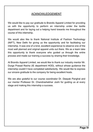 ACKNOWLEDGEMENT
We would like to pay our gratitude to Brandix Apparel Limited for providing
us with the opportunity to perform an internship under the textile
department and for laying out a helping hand towards me throughout the
course of this internship.
We would also like to thank National Institute of Fashion Technology
(NIFT), New Delhi for giving us the opportunity and for facilitating our
internship. It was one of a kind, excellent experience to observe one of the
most well planned and original apparel units out there. We as a team take
this opportunity to thank everyone who guided us through the entire
process and made our training a success by sharing their knowledge.
At Brandix Apparel Limited, we would like to thank our industry mentor Mr.
Durga Prasad Racha (IE department HOD), without whose guidance the
internship couldn’t have completed satisfactorily. We would like to express
our sincere gratitude to the company for being excellent hosts.
We are also grateful to our course coordinator Dr. Deepak Panghal and
our mentor Professor Dr. Chandrashekhar Joshi for guiding us at every
stage and making this internship a success.
Page IV
 