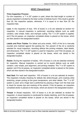 MQC Department
Page 33
Apparel Internship - Brandix Apparel India.
Trims Inspection Process:
For trim inspection, a "1 in 20" system is used, where the total length or number of
pieces inspected is divided by the total number of defects found. If the result is greater
than 20, the inspection passes; otherwise, if it is equal to or less than 20, the
inspection fails.
Lace: In the inspection of lace, 10% of boxes in a lot are selected at random for
inspection. A manual inspection is performed, recording defects such as width
variation, color shade, holes, and improper cutting. The "1 in 20" system is applied,
and if the lot passes, an inspection completed sticker is placed on the boxes, which
are then stored in the designated location.
Labels and Price Tickets: For labels and price tickets, 100% of the lot is manually
counted and matched against the packing list. Ten percent of the lot is randomly
selected for visual inspection, recording defects like printing mistakes, label details,
and dimensions. The "1 in 20" system is used for inspection, and if the lot passes, an
inspection completed sticker is placed on the boxes, which are stored in the
designated location.
Elastic: During the inspection of elastic, 10% of boxes in a lot are selected randomly
for inspection. Manual inspection is carried out to record defects such as width
variation, color shade, joint alignment, and printing mistakes. The "1 in 20" system is
applied, and if the lot passes, an inspection completed sticker is placed on the boxes,
which are then stored in the designated location.
Heat Seal: For heat seal inspection, 10% of boxes in a lot are selected at random.
The inspection includes checking for defects like strike-through, print cracking while
stretching, proper printing at the given temperature, and other details. The "1 in 20"
system is used, and a finger test is performed by passing a finger over the heat seal
to check for excess dye and cracking of the artwork. If the lot passes, an inspection
completed sticker is placed on the boxes, which are stored in the designated location.
Thread: In thread inspection, 10% of boxes in a lot are selected at random for
inspection. A visual inspection is conducted for shade matching, and if the lot passes,
an inspection completed sticker is placed on the boxes, which are stored in the
designated location.
Refer to Annexure 09 for 10% stickers used on Raw materials selected for inspection
 