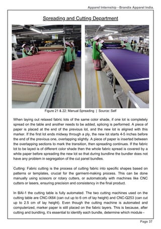 Page 37
Figure 21 & 22: Manual Spreading | Source: Self
When laying out relaxed fabric lots of the same color shade, if one lot is completely
spread on the table and another needs to be added, splicing is performed. A piece of
paper is placed at the end of the previous lot, and the new lot is aligned with this
marker. If the first lot ends midway through a ply, the new lot starts 4-5 inches before
the end of the previous one, overlapping slightly. A piece of paper is inserted between
the overlapping sections to mark the transition, then spreading continues. If the fabric
lot to be layed is of different color shade then the whole fabric spread is covered by a
white paper before spreading the new lot so that during bundline the bundler does not
have any problem in segregation of the cut panel bundles.
Cutting: Fabric cutting is the process of cutting fabric into specific shapes based on
patterns or templates, crucial for the garment-making process. This can be done
manually using scissors or rotary cutters, or automatically with machines like CNC
cutters or lasers, ensuring precision and consistency in the final product.
In BAI-1 the cutting table is fully automated. The two cutting machines used on the
cutting table are CNC-IX64 (can cut up to 6 cm of lay height) and CNC-Q253 (can cut
up to 2.5 cm of lay height). Even though the cutting machine is automated and
computerized, marker paper is still placed on the fabric layers. This is because, after
cutting and bundling, it’s essential to identify each bundle, determine which module -
Apparel Internship - Brandix Apparel India.
Spreading and Cutting Department
 