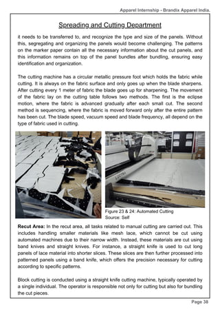 Page 38
it needs to be transferred to, and recognize the type and size of the panels. Without
this, segregating and organizing the panels would become challenging. The patterns
on the marker paper contain all the necessary information about the cut panels, and
this information remains on top of the panel bundles after bundling, ensuring easy
identification and organization.
The cutting machine has a circular metallic pressure foot which holds the fabric while
cutting. It is always on the fabric surface and only goes up when the blade sharpens.
After cutting every 1 meter of fabric the blade goes up for sharpening. The movement
of the fabric lay on the cutting table follows two methods. The first is the eclipse
motion, where the fabric is advanced gradually after each small cut. The second
method is sequencing, where the fabric is moved forward only after the entire pattern
has been cut. The blade speed, vacuum speed and blade frequency, all depend on the
type of fabric used in cutting.
Figure 23 & 24: Automated Cutting
Source: Self
Recut Area: In the recut area, all tasks related to manual cutting are carried out. This
includes handling smaller materials like mesh lace, which cannot be cut using
automated machines due to their narrow width. Instead, these materials are cut using
band knives and straight knives. For instance, a straight knife is used to cut long
panels of lace material into shorter slices. These slices are then further processed into
patterned panels using a band knife, which offers the precision necessary for cutting
according to specific patterns.
Block cutting is conducted using a straight knife cutting machine, typically operated by
a single individual. The operator is responsible not only for cutting but also for bundling
the cut pieces.
Apparel Internship - Brandix Apparel India.
Spreading and Cutting Department
 