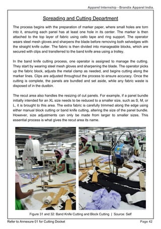 Page 42
The process begins with the preparation of marker paper, where small holes are torn
into it, ensuring each panel has at least one hole in its center. The marker is then
attached to the top layer of fabric using cello tape and ring support. The operator
wears steel mesh gloves and sharpens the blade before removing both selvedges with
the straight knife cutter. The fabric is then divided into manageable blocks, which are
secured with clips and transferred to the band knife area using a trolley.
In the band knife cutting process, one operator is assigned to manage the cutting.
They start by wearing steel mesh gloves and sharpening the blade. The operator picks
up the fabric block, adjusts the metal clamp as needed, and begins cutting along the
marker lines. Clips are adjusted throughout the process to ensure accuracy. Once the
cutting is complete, the panels are bundled and set aside, while any fabric waste is
disposed of in the dustbin.
The recut area also handles the resizing of cut panels. For example, if a panel bundle
initially intended for an XL size needs to be reduced to a smaller size, such as S, M, or
L, it is brought to this area. The extra fabric is carefully trimmed along the edge using
either manual block cutting or band knife cutting, altering the size of the panel bundle.
However, size adjustments can only be made from larger to smaller sizes. This
essential process is what gives the recut area its name.
Figure 31 and 32: Band Knife Cutting and Block Cutting | Source: Self
Apparel Internship - Brandix Apparel India.
Spreading and Cutting Department
Refer to Annexure 01 for Cutting Docket
 