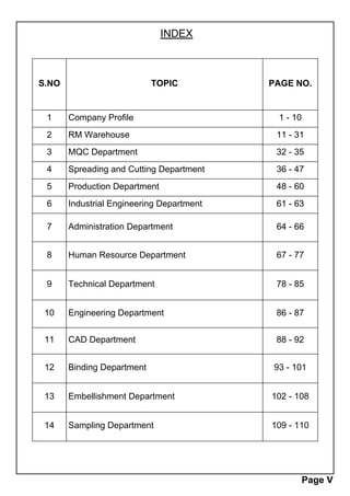 S.NO TOPIC PAGE NO.
1 Company Profile 1 - 10
2 RM Warehouse 11 - 31
3 MQC Department 32 - 35
4 Spreading and Cutting Department 36 - 47
5 Production Department 48 - 60
6 Industrial Engineering Department 61 - 63
7 Administration Department 64 - 66
8 Human Resource Department 67 - 77
9 Technical Department 78 - 85
10 Engineering Department 86 - 87
11 CAD Department 88 - 92
12 Binding Department 93 - 101
13 Embellishment Department 102 - 108
14 Sampling Department 109 - 110
INDEX
Page V
 
