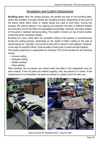 Page 43
Bundling Area: After the cutting process, the panels are sent to the bundling table,
where the bundlers manually handle the bundling process. Depending on the size of
the panel, either fabric strips or rubber bands are used to bind them. During this
process, the papers placed in the splicing and between the plies of different shades
are removed, and the bundles are segregated accordingly. However, the paper pattern
of the panel is retained during bundling. This pattern remains on top of each bundle,
containing all the necessary details.
Bundling can occur either after the complete cutting of the spread or simultaneously
during the cutting process, depending on the speed of fabric cutting or the type of
panels being cut. Typically, one bundle of each part or panel is tied together. However,
in the case of superfine fabric, three bundles of each part or panel are tied together.
The quality supervisor is responsible for checking 10% of the bundles for the following
issues:
Uneven cutting
Improper cutting
Shade variation
Other defects
After bundling, the cut pieces are stored under the table in the designated area for
each module. If the cut parts are needed urgently, they are placed in a carton. If the
requirement is not immediate, the parts are stored in a plastic cover for later use.
Figure 33 and 34: Bundling Area | Source: Self
Apparel Internship - Brandix Apparel India.
Spreading and Cutting Department
 