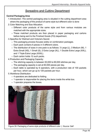 Page 46
Central Packaging Area
Introduction: The central packaging area is situated in the cutting department area
where the packaging of the product of same style but different color is done
1.
Color Matching and Size Allocation:
2.
Different color products of the same style and from various modules are
matched with the appropriate sizes.
These matched products are then placed in paper packaging and cartons
before being sent to the Finished Goods (FG) department.
Specifics for Walmart and Victoria's Secret:
3.
This packaging process focuses solely on combination packages.
Each pack contains 6 pieces in 5 different colors.
The distribution of sizes in one pack is as follows: 3 Large (L), 3 Medium (M), 1
Extra Small (XS), 1 Small (S), 2 Extra Large (XL), 1 Double Extra Large (XXL),
and 1 Triple Extra Large (XXXL).
Each carton holds 12 such packs.
Production and Packaging Capacity:
4.
The stitching capacity is between 50,000 to 60,000 stitches per day.
The packaging capacity is set at 60,000 pieces per day.
Each table is operated by 6 operators, with a production rate of 100 packets
per hour, which can go up to 120 packets per hour.
Workforce Distribution:
5.
4 operators are dedicated to folding.
1 operator is responsible for placing the items inside the white box.
1 operator prepares the boxes.
Figure 39: Packaging of same style products of different color | Source: Self
Apparel Internship - Brandix Apparel India.
Spreading and Cutting Department
 