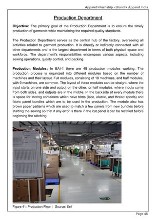 Production Department
Page 48
Objective: The primary goal of the Production Department is to ensure the timely
production of garments while maintaining the required quality standards.
The Production Department serves as the central hub of the factory, overseeing all
activities related to garment production. It is directly or indirectly connected with all
other departments and is the largest department in terms of both physical space and
workforce. The department's responsibilities encompass various aspects, including
sewing operations, quality control, and packing.
Production Modules: In BAI-1 there are 48 production modules working. The
production process is organized into different modules based on the number of
machines and their layout. Full modules, consisting of 18 machines, and half modules,
with 9 machines, are common. The layout of these modules can be straight, where the
input starts on one side and output on the other, or half modules, where inputs come
from both sides, and outputs are in the middle. In the backside of every module there
is space for storing containers which have trims (lace, elastic, and thread spools) and
fabric panel bundles which are to be used in the production. The module also has
brown paper patterns which are used to match a few panels from new bundles before
starting the sewing so that if any error is there in the cut panel it can be rectified before
beginning the stitching.
Figure 41: Production Floor | Source: Self
Apparel Internship - Brandix Apparel India.
 