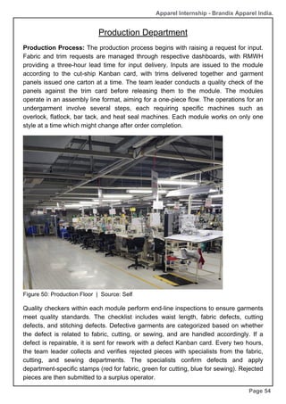 Production Department
Page 54
Production Process: The production process begins with raising a request for input.
Fabric and trim requests are managed through respective dashboards, with RMWH
providing a three-hour lead time for input delivery. Inputs are issued to the module
according to the cut-ship Kanban card, with trims delivered together and garment
panels issued one carton at a time. The team leader conducts a quality check of the
panels against the trim card before releasing them to the module. The modules
operate in an assembly line format, aiming for a one-piece flow. The operations for an
undergarment involve several steps, each requiring specific machines such as
overlock, flatlock, bar tack, and heat seal machines. Each module works on only one
style at a time which might change after order completion.
Figure 50: Production Floor | Source: Self
Apparel Internship - Brandix Apparel India.
Quality checkers within each module perform end-line inspections to ensure garments
meet quality standards. The checklist includes waist length, fabric defects, cutting
defects, and stitching defects. Defective garments are categorized based on whether
the defect is related to fabric, cutting, or sewing, and are handled accordingly. If a
defect is repairable, it is sent for rework with a defect Kanban card. Every two hours,
the team leader collects and verifies rejected pieces with specialists from the fabric,
cutting, and sewing departments. The specialists confirm defects and apply
department-specific stamps (red for fabric, green for cutting, blue for sewing). Rejected
pieces are then submitted to a surplus operator.
 