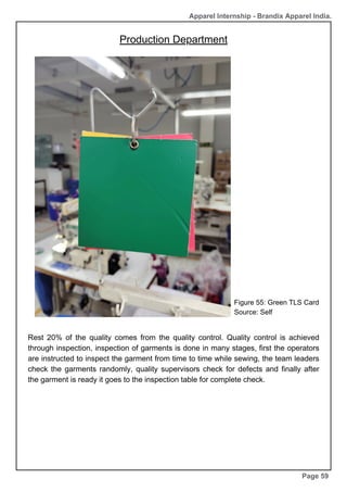 Production Department
Page 59
Apparel Internship - Brandix Apparel India.
Figure 55: Green TLS Card
Source: Self
Rest 20% of the quality comes from the quality control. Quality control is achieved
through inspection, inspection of garments is done in many stages, first the operators
are instructed to inspect the garment from time to time while sewing, the team leaders
check the garments randomly, quality supervisors check for defects and finally after
the garment is ready it goes to the inspection table for complete check.
 