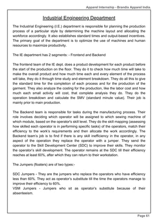 Industrial Engineering Department
Page 61
The Industrial Engineering (I.E.) department is responsible for planning the production
process of a particular style by determining the machine layout and allocating the
workforce accordingly. It also establishes standard times and output-based incentives.
The primary goal of the department is to optimize the use of machines and human
resources to maximize productivity.
The IE department has 2 segments: - Frontend and Backend
The frontend team of the IE dept. does a product development for each product before
the start of the production on the floor. They do it to check how much time will take to
make the overall product and how much time each and every element of the process
will take, they do it through time study and element breakdown. They do all this to give
the standard time for the completion of each process and for the production of the
garment. They also analyze the costing for the production, like the labor cost and how
much each small activity will cost, that complete analysis they do. They do the
operation breakdown and calculate the SMV (standard minute value). Their job is
mainly prior to main production.
The Backend team is responsible for tasks during the manufacturing process. Their
role involves deciding which operator will be assigned to which sewing machine of
which module, based on the operator's skill level. They do the skill mapping (assessing
how skilled each operator is in performing specific tasks) of the operators, match their
efficiency to the work’s requirements and then allocate the work accordingly. The
Backend team’s job is to find if there is any skill inefficiency in the operator, in any
aspect of the operation they replace the operator with a jumper. They send the
operator to the Skill Development Center (SDC) to improve their skills. They monitor
the operator’s skill development. The operator remains at the SDC till their efficiency
reaches at least 60%, after which they can return to their workstation.
The Jumpers (floaters) are of two types:-
SDC Jumpers - They are the jumpers who replace the operators who have efficiency
less than 60%. They act as operator’s substitute till the time the operators manage to
improve their efficiency to 60%.
VSM Jumpers - Jumpers who sit as operator’s substitute because of their
absenteeism.
Apparel Internship - Brandix Apparel India.
 
