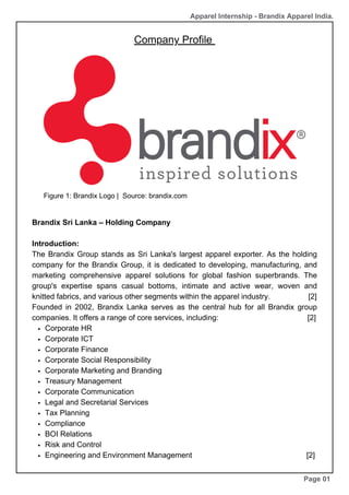 Company Profile
Brandix Sri Lanka – Holding Company
Introduction:
The Brandix Group stands as Sri Lanka's largest apparel exporter. As the holding
company for the Brandix Group, it is dedicated to developing, manufacturing, and
marketing comprehensive apparel solutions for global fashion superbrands. The
group's expertise spans casual bottoms, intimate and active wear, woven and
knitted fabrics, and various other segments within the apparel industry. [2]
Founded in 2002, Brandix Lanka serves as the central hub for all Brandix group
companies. It offers a range of core services, including: [2]
Corporate HR
Corporate ICT
Corporate Finance
Corporate Social Responsibility
Corporate Marketing and Branding
Treasury Management
Corporate Communication
Legal and Secretarial Services
Tax Planning
Compliance
BOI Relations
Risk and Control
Engineering and Environment Management [2]
Page 01
Figure 1: Brandix Logo | Source: brandix.com
Apparel Internship - Brandix Apparel India.
 