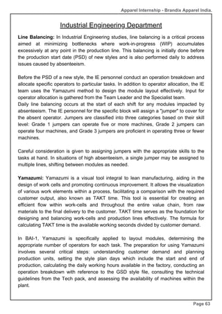 Industrial Engineering Department
Page 63
Line Balancing: In Industrial Engineering studies, line balancing is a critical process
aimed at minimizing bottlenecks where work-in-progress (WIP) accumulates
excessively at any point in the production line. This balancing is initially done before
the production start date (PSD) of new styles and is also performed daily to address
issues caused by absenteeism.
Before the PSD of a new style, the IE personnel conduct an operation breakdown and
allocate specific operators to particular tasks. In addition to operator allocation, the IE
team uses the Yamazumi method to design the module layout effectively. Input for
operator allocation is gathered from the Team Leader and the Specialist team.
Daily line balancing occurs at the start of each shift for any modules impacted by
absenteeism. The IE personnel for the specific block will assign a "jumper" to cover for
the absent operator. Jumpers are classified into three categories based on their skill
level: Grade 1 jumpers can operate five or more machines, Grade 2 jumpers can
operate four machines, and Grade 3 jumpers are proficient in operating three or fewer
machines.
Careful consideration is given to assigning jumpers with the appropriate skills to the
tasks at hand. In situations of high absenteeism, a single jumper may be assigned to
multiple lines, shifting between modules as needed.
Yamazumi: Yamazumi is a visual tool integral to lean manufacturing, aiding in the
design of work cells and promoting continuous improvement. It allows the visualization
of various work elements within a process, facilitating a comparison with the required
customer output, also known as TAKT time. This tool is essential for creating an
efficient flow within work-cells and throughout the entire value chain, from raw
materials to the final delivery to the customer. TAKT time serves as the foundation for
designing and balancing work-cells and production lines effectively. The formula for
calculating TAKT time is the available working seconds divided by customer demand.
In BAI-1, Yamazumi is specifically applied to layout modules, determining the
appropriate number of operators for each task. The preparation for using Yamazumi
involves several critical steps: understanding customer demand and planning
production units, setting the style plan days which include the start and end of
production, calculating the daily working hours available in the factory, conducting an
operation breakdown with reference to the GSD style file, consulting the technical
guidelines from the Tech pack, and assessing the availability of machines within the
plant.
Apparel Internship - Brandix Apparel India.
 