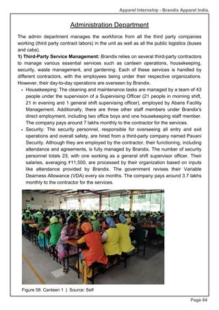 The admin department manages the workforce from all the third party companies
working (third party contract labors) in the unit as well as all the public logistics (buses
and cabs).
1) Third-Party Service Management: Brandix relies on several third-party contractors
to manage various essential services such as canteen operations, housekeeping,
security, waste management, and gardening. Each of these services is handled by
different contractors, with the employees being under their respective organizations.
However, their day-to-day operations are overseen by Brandix.
Housekeeping: The cleaning and maintenance tasks are managed by a team of 43
people under the supervision of a Supervising Officer (21 people in morning shift,
21 in evening and 1 general shift supervising officer), employed by Abans Facility
Management. Additionally, there are three other staff members under Brandix's
direct employment, including two office boys and one housekeeping staff member.
The company pays around 7 lakhs monthly to the contractor for the services.
Security: The security personnel, responsible for overseeing all entry and exit
operations and overall safety, are hired from a third-party company named Pavani
Security. Although they are employed by the contractor, their functioning, including
attendance and agreements, is fully managed by Brandix. The number of security
personnel totals 23, with one working as a general shift supervisor officer. Their
salaries, averaging ₹11,500, are processed by their organization based on inputs
like attendance provided by Brandix. The government revises their Variable
Dearness Allowance (VDA) every six months. The company pays around 3.7 lakhs
monthly to the contractor for the services.
Apparel Internship - Brandix Apparel India.
Administration Department
Page 64
Figure 58: Canteen 1 | Source: Self
 