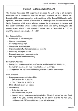 Apparel Internship - Brandix Apparel India.
Human Resource Department
Page 67
The Human Resources (HR) department oversees the well-being of all company
employees and is divided into two main sections: Executive HR and General HR.
Executive HR manages executives and expatriates, while General HR handles staff,
operators, and other workers. General HR is further split into two committees: the
Works Committee, which acts as a liaison between the employer and employees, and
the Safety Committee, which ensures worker health and safety. Employees with
grievances can approach their supervisor, section Head of Department (H.O.D.), or
any HR personnel, including the HR H.O.D.
Key Responsibilities:
Recruitment of new employees
Attendance monitoring
Grievance management
Compliance with labor laws
Implementation of welfare schemes and benefits
Enhancing employee morale
Conducting company announcements
Ensuring worker health and safety
Recruitment Activities:
Recruitment is coordinated with the Training and Development department.
Recruitment sessions are held every Wednesday and Friday.
Job openings are communicated to village heads for local dissemination.
Work Schedule:
Operators are assigned to two shifts:
Shift A: 8:00 AM to 2:00 PM
Shift B: 2:00 PM to 10:00 PM
Shifts alternate every two weeks.
Leave Policy:
6 sick days per year
15 earned leaves per year
Unused earned leaves are compensated as follows: 5 leaves are paid if not
used in the year, and the remaining 10 are carried over to the next year,
making a total of 25 earned leaves for the following year.
 