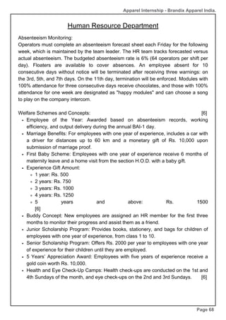 Apparel Internship - Brandix Apparel India.
Human Resource Department
Page 68
Absenteeism Monitoring:
Operators must complete an absenteeism forecast sheet each Friday for the following
week, which is maintained by the team leader. The HR team tracks forecasted versus
actual absenteeism. The budgeted absenteeism rate is 6% (64 operators per shift per
day). Floaters are available to cover absences. An employee absent for 10
consecutive days without notice will be terminated after receiving three warnings: on
the 3rd, 5th, and 7th days. On the 11th day, termination will be enforced. Modules with
100% attendance for three consecutive days receive chocolates, and those with 100%
attendance for one week are designated as "happy modules" and can choose a song
to play on the company intercom.
Welfare Schemes and Concepts: [6]
Employee of the Year: Awarded based on absenteeism records, working
efficiency, and output delivery during the annual BAI-1 day.
Marriage Benefits: For employees with one year of experience, includes a car with
a driver for distances up to 60 km and a monetary gift of Rs. 10,000 upon
submission of marriage proof.
First Baby Scheme: Employees with one year of experience receive 6 months of
maternity leave and a home visit from the section H.O.D. with a baby gift.
Experience Gift Amount:
1 year: Rs. 500
2 years: Rs. 750
3 years: Rs. 1000
4 years: Rs. 1250
5 years and above: Rs. 1500
[6]
Buddy Concept: New employees are assigned an HR member for the first three
months to monitor their progress and assist them as a friend.
Junior Scholarship Program: Provides books, stationery, and bags for children of
employees with one year of experience, from class 1 to 10.
Senior Scholarship Program: Offers Rs. 2000 per year to employees with one year
of experience for their children until they are employed.
5 Years’ Appreciation Award: Employees with five years of experience receive a
gold coin worth Rs. 10,000.
Health and Eye Check-Up Camps: Health check-ups are conducted on the 1st and
4th Sundays of the month, and eye check-ups on the 2nd and 3rd Sundays. [6]
 