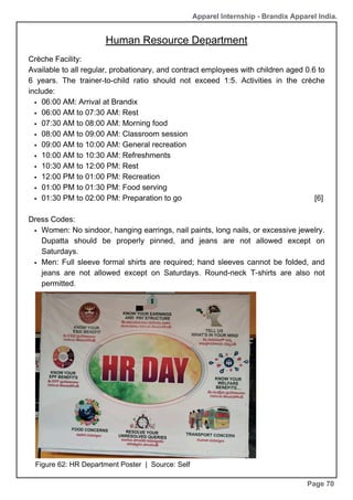 Apparel Internship - Brandix Apparel India.
Human Resource Department
Page 70
Crèche Facility:
Available to all regular, probationary, and contract employees with children aged 0.6 to
6 years. The trainer-to-child ratio should not exceed 1:5. Activities in the crèche
include:
06:00 AM: Arrival at Brandix
06:00 AM to 07:30 AM: Rest
07:30 AM to 08:00 AM: Morning food
08:00 AM to 09:00 AM: Classroom session
09:00 AM to 10:00 AM: General recreation
10:00 AM to 10:30 AM: Refreshments
10:30 AM to 12:00 PM: Rest
12:00 PM to 01:00 PM: Recreation
01:00 PM to 01:30 PM: Food serving
01:30 PM to 02:00 PM: Preparation to go [6]
Dress Codes:
Women: No sindoor, hanging earrings, nail paints, long nails, or excessive jewelry.
Dupatta should be properly pinned, and jeans are not allowed except on
Saturdays.
Men: Full sleeve formal shirts are required; hand sleeves cannot be folded, and
jeans are not allowed except on Saturdays. Round-neck T-shirts are also not
permitted.
Figure 62: HR Department Poster | Source: Self
 