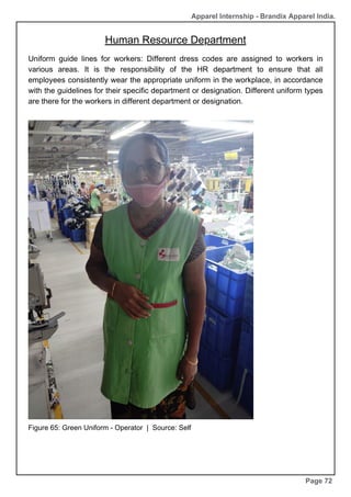 Apparel Internship - Brandix Apparel India.
Human Resource Department
Page 72
Uniform guide lines for workers: Different dress codes are assigned to workers in
various areas. It is the responsibility of the HR department to ensure that all
employees consistently wear the appropriate uniform in the workplace, in accordance
with the guidelines for their specific department or designation. Different uniform types
are there for the workers in different department or designation.
Figure 65: Green Uniform - Operator | Source: Self
 