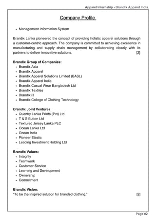 Company Profile
Management Information System
Brandix Lanka pioneered the concept of providing holistic apparel solutions through
a customer-centric approach. The company is committed to achieving excellence in
manufacturing and supply chain management by collaborating closely with its
partners to deliver innovative solutions. [2]
Brandix Group of Companies:
Brandix Asia
Brandix Apparel
Brandix Apparel Solutions Limited (BASL)
Brandix Apparel India
Brandix Casual Wear Bangladesh Ltd
Brandix Textiles
Brandix i3
Brandix College of Clothing Technology
Brandix Joint Ventures:
Quenby Lanka Prints (Pvt) Ltd
T & S Button Ltd
Textured Jersey Lanka PLC
Ocean Lanka Ltd
Ocean India
Pioneer Elastic
Leading Investment Holding Ltd
Brandix Values:
Integrity
Teamwork
Customer Service
Learning and Development
Ownership
Commitment
Brandix Vision:
“To be the inspired solution for branded clothing.” [2]
Page 02
Apparel Internship - Brandix Apparel India.
 