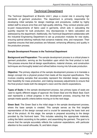 Apparel Internship - Brandix Apparel India.
Technical Department
Page 78
The Technical Department at Brandix Unit-1, plays a crucial role in ensuring high
standards of garment production. The department is primarily responsible for
developing initial samples for design meetings and procedures, crafted by highly
skilled staff to ensure error-free and high-quality stitching. They conduct precise yard-
to-yard measurements of fabric used in garments, which aids in calculating the
quantity required for bulk production. Any discrepancies in fabric calculation are
addressed by the department. Additionally, the Technical Department collaborates with
the Industrial Engineering Department to set up production modules for new styles,
ensuring optimal stitching methods that conserve material, time, and manpower. Their
expertise ensures that best practices are followed, enhancing efficiency and quality in
the production process.
Sample Development Process in the Technical Department
Background and Preparation: The sample development process is a critical phase in
garment production, serving as the foundation upon which the final product is built.
This process ensures that all design specifications, material choices, and construction
techniques are thoroughly tested and refined before moving into full-scale production.
Objective: The primary objective of the sample development process is to translate a
design concept into a physical product that meets all the required specifications. This
involves creating samples that accurately represent the intended design, assessing
their feasibility for mass production, and making necessary adjustments to ensure that
the final product meets both the designer's vision and the client's expectations.
Types of Seals: In the sample development process, two primary types of seals are
used to signify different stages of approval: the Green Seal and the Black Seal. Each
seal represents a critical progress in the development process, ensuring that the
sample meets specific criteria before moving on to the next stage.
Green Seal: The Green Seal is the initial stage in the sample development process,
where the base sample is created. This sample serves as the first tangible
representation of the design concept and is crucial for assessing the basic look and
feel of the product. At this stage, the sample is prepared according to the design
provided by the front-end team. This includes selecting the appropriate materials,
cutting the fabric according to the pattern, and assembling the garment. The goal is to
ensure that the sample accurately reflects the customer expectations, with particular
attention to the overall silhouette, fit, and fabric drape.
 