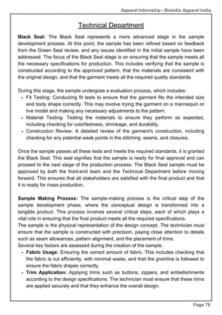 Apparel Internship - Brandix Apparel India.
Technical Department
Page 79
Black Seal: The Black Seal represents a more advanced stage in the sample
development process. At this point, the sample has been refined based on feedback
from the Green Seal review, and any issues identified in the initial sample have been
addressed. The focus of the Black Seal stage is on ensuring that the sample meets all
the necessary specifications for production. This includes verifying that the sample is
constructed according to the approved pattern, that the materials are consistent with
the original design, and that the garment meets all the required quality standards.
During this stage, the sample undergoes a evaluation process, which includes:
Fit Testing: Conducting fit tests to ensure that the garment fits the intended size
and body shape correctly. This may involve trying the garment on a mannequin or
live model and making any necessary adjustments to the pattern.
Material Testing: Testing the materials to ensure they perform as expected,
including checking for colorfastness, shrinkage, and durability.
Construction Review: A detailed review of the garment's construction, including
checking for any potential weak points in the stitching, seams, and closures.
Once the sample passes all these tests and meets the required standards, it is granted
the Black Seal. This seal signifies that the sample is ready for final approval and can
proceed to the next stage of the production process. The Black Seal sample must be
approved by both the front-end team and the Technical Department before moving
forward. This ensures that all stakeholders are satisfied with the final product and that
it is ready for mass production.
Sample Making Process: The sample-making process is the critical step of the
sample development phase, where the conceptual design is transformed into a
tangible product. This process involves several critical steps, each of which plays a
vital role in ensuring that the final product meets all the required specifications.
The sample is the physical representation of the design concept. The technician must
ensure that the sample is constructed with precision, paying close attention to details
such as seam allowances, pattern alignment, and the placement of trims.
Several key factors are assessed during the creation of the sample:
Fabric Usage: Ensuring the correct amount of fabric. This includes checking that
the fabric is cut efficiently, with minimal waste, and that the grainline is followed to
ensure the fabric drapes correctly.
Trim Application: Applying trims such as buttons, zippers, and embellishments
according to the design specifications. The technician must ensure that these trims
are applied securely and that they enhance the overall design.
 