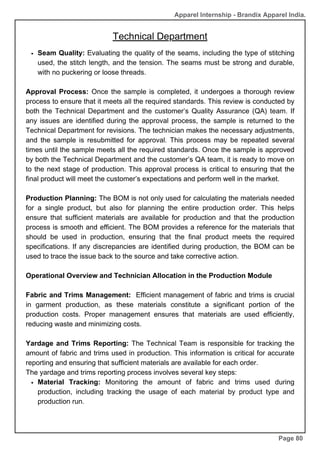 Apparel Internship - Brandix Apparel India.
Technical Department
Page 80
Seam Quality: Evaluating the quality of the seams, including the type of stitching
used, the stitch length, and the tension. The seams must be strong and durable,
with no puckering or loose threads.
Approval Process: Once the sample is completed, it undergoes a thorough review
process to ensure that it meets all the required standards. This review is conducted by
both the Technical Department and the customer’s Quality Assurance (QA) team. If
any issues are identified during the approval process, the sample is returned to the
Technical Department for revisions. The technician makes the necessary adjustments,
and the sample is resubmitted for approval. This process may be repeated several
times until the sample meets all the required standards. Once the sample is approved
by both the Technical Department and the customer’s QA team, it is ready to move on
to the next stage of production. This approval process is critical to ensuring that the
final product will meet the customer’s expectations and perform well in the market.
Production Planning: The BOM is not only used for calculating the materials needed
for a single product, but also for planning the entire production order. This helps
ensure that sufficient materials are available for production and that the production
process is smooth and efficient. The BOM provides a reference for the materials that
should be used in production, ensuring that the final product meets the required
specifications. If any discrepancies are identified during production, the BOM can be
used to trace the issue back to the source and take corrective action.
Operational Overview and Technician Allocation in the Production Module
Fabric and Trims Management: Efficient management of fabric and trims is crucial
in garment production, as these materials constitute a significant portion of the
production costs. Proper management ensures that materials are used efficiently,
reducing waste and minimizing costs.
Yardage and Trims Reporting: The Technical Team is responsible for tracking the
amount of fabric and trims used in production. This information is critical for accurate
reporting and ensuring that sufficient materials are available for each order.
The yardage and trims reporting process involves several key steps:
Material Tracking: Monitoring the amount of fabric and trims used during
production, including tracking the usage of each material by product type and
production run.
 