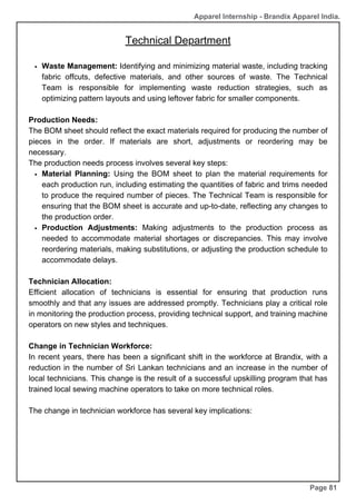 Apparel Internship - Brandix Apparel India.
Technical Department
Page 81
Waste Management: Identifying and minimizing material waste, including tracking
fabric offcuts, defective materials, and other sources of waste. The Technical
Team is responsible for implementing waste reduction strategies, such as
optimizing pattern layouts and using leftover fabric for smaller components.
Production Needs:
The BOM sheet should reflect the exact materials required for producing the number of
pieces in the order. If materials are short, adjustments or reordering may be
necessary.
The production needs process involves several key steps:
Material Planning: Using the BOM sheet to plan the material requirements for
each production run, including estimating the quantities of fabric and trims needed
to produce the required number of pieces. The Technical Team is responsible for
ensuring that the BOM sheet is accurate and up-to-date, reflecting any changes to
the production order.
Production Adjustments: Making adjustments to the production process as
needed to accommodate material shortages or discrepancies. This may involve
reordering materials, making substitutions, or adjusting the production schedule to
accommodate delays.
Technician Allocation:
Efficient allocation of technicians is essential for ensuring that production runs
smoothly and that any issues are addressed promptly. Technicians play a critical role
in monitoring the production process, providing technical support, and training machine
operators on new styles and techniques.
Change in Technician Workforce:
In recent years, there has been a significant shift in the workforce at Brandix, with a
reduction in the number of Sri Lankan technicians and an increase in the number of
local technicians. This change is the result of a successful upskilling program that has
trained local sewing machine operators to take on more technical roles.
The change in technician workforce has several key implications:
 