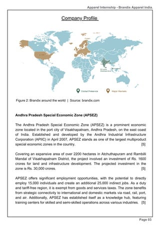 Company Profile
Andhra Pradesh Special Economic Zone (APSEZ)
The Andhra Pradesh Special Economic Zone (APSEZ) is a prominent economic
zone located in the port city of Visakhapatnam, Andhra Pradesh, on the east coast
of India. Established and developed by the Andhra Industrial Infrastructure
Corporation (APIIC) in April 2007, APSEZ stands as one of the largest multiproduct
special economic zones in the country. [5]
Covering an expansive area of over 2200 hectares in Atchuthapuram and Rambilli
Mandal of Visakhapatnam District, the project involved an investment of Rs. 1600
crores for land and infrastructure development. The projected investment in the
zone is Rs. 30,000 crores. [5]
APSEZ offers significant employment opportunities, with the potential to directly
employ 15,000 individuals and create an additional 25,000 indirect jobs. As a duty
and tariff-free region, it is exempt from goods and services taxes. The zone benefits
from strategic connectivity to international and domestic markets via road, rail, port,
and air. Additionally, APSEZ has established itself as a knowledge hub, featuring
training centers for skilled and semi-skilled operations across various industries. [5]
Page 03
Figure 2: Brandix around the world | Source: brandix.com
Apparel Internship - Brandix Apparel India.
 