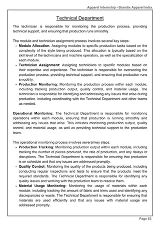 Apparel Internship - Brandix Apparel India.
Technical Department
Page 83
The technician is responsible for monitoring the production process, providing
technical support, and ensuring that production runs smoothly.
The module and technician assignment process involves several key steps:
Module Allocation: Assigning modules to specific production tasks based on the
complexity of the style being produced. This allocation is typically based on the
skill level of the technicians and machine operators, as well as the specialization of
each module.
Technician Assignment: Assigning technicians to specific modules based on
their expertise and experience. The technician is responsible for overseeing the
production process, providing technical support, and ensuring that production runs
smoothly.
Production Monitoring: Monitoring the production process within each module,
including tracking production output, quality control, and material usage. The
technician is responsible for identifying and addressing any issues that arise during
production, including coordinating with the Technical Department and other teams
as needed.
Operational Monitoring: The Technical Department is responsible for monitoring
operations within each module, ensuring that production is running smoothly and
addressing any issues that arise. This includes monitoring production output, quality
control, and material usage, as well as providing technical support to the production
team.
The operational monitoring process involves several key steps:
Production Tracking: Monitoring production output within each module, including
tracking the number of pieces produced, the rate of production, and any delays or
disruptions. The Technical Department is responsible for ensuring that production
is on schedule and that any issues are addressed promptly.
Quality Control: Monitoring the quality of the products being produced, including
conducting regular inspections and tests to ensure that the products meet the
required standards. The Technical Department is responsible for identifying any
quality issues and working with the production team to resolve them.
Material Usage Monitoring: Monitoring the usage of materials within each
module, including tracking the amount of fabric and trims used and identifying any
discrepancies or waste. The Technical Department is responsible for ensuring that
materials are used efficiently and that any issues with material usage are
addressed promptly.
 