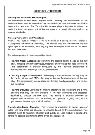 Apparel Internship - Brandix Apparel India.
Technical Department
Page 84
Training and Adaptation for New Styles:
The introduction of new styles requires careful planning and coordination, as the
production team must be trained on the new techniques and processes required to
produce the new style. The Technical Department plays a key role in training the
production team and ensuring that the new style is produced efficiently and to the
required standards.
Training Technicians and Operators:
When a new style is introduced, the technicians and sewing machine operators
(SMOs) need to be trained accordingly. This ensures they are proficient with the new
style’s specific requirements, including any new techniques, materials, or processes
that need to be used.
The training process involves several key steps:
Training Needs Assessment: Identifying the specific training needs for the new
style, including any new techniques, materials, or processes that need to be used.
This assessment is typically conducted by the Technical Department in
collaboration with the design and production teams.
Training Program Development: Developing a comprehensive training program
for the technicians and SMOs, focusing on the specific requirements of the new
style. This program may include classroom training, hands-on practice, and on-the-
job mentoring.
Training Delivery: Delivering the training program to the technicians and SMOs,
ensuring that they are fully proficient in the new techniques and processes
required to produce the new style. The training is typically delivered by
experienced technicians and supervisors, who provide ongoing support and
guidance as the new style is introduced into production.
Specialization-Based Allocation: Each module is specialized in certain types of
styles, and new styles are allocated to modules based on this specialization. This
approach helps to maximize efficiency and quality, as each module is equipped to
handle the specific requirements of the styles it specializes in.
 