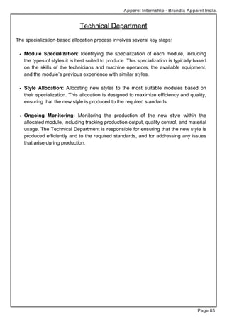 Apparel Internship - Brandix Apparel India.
Technical Department
Page 85
The specialization-based allocation process involves several key steps:
Module Specialization: Identifying the specialization of each module, including
the types of styles it is best suited to produce. This specialization is typically based
on the skills of the technicians and machine operators, the available equipment,
and the module’s previous experience with similar styles.
Style Allocation: Allocating new styles to the most suitable modules based on
their specialization. This allocation is designed to maximize efficiency and quality,
ensuring that the new style is produced to the required standards.
Ongoing Monitoring: Monitoring the production of the new style within the
allocated module, including tracking production output, quality control, and material
usage. The Technical Department is responsible for ensuring that the new style is
produced efficiently and to the required standards, and for addressing any issues
that arise during production.
 