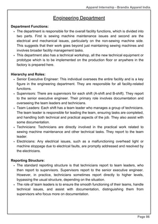 Apparel Internship - Brandix Apparel India.
Engineering Department
Page 86
Department Functions:
The department is responsible for the overall facility functions, which is divided into
two parts. First is sewing machine maintenance issues and second are the
electrical and mechanical issues, particularly on the non-sewing machine side.
This suggests that their work goes beyond just maintaining sewing machines and
involves broader facility management tasks.
This department also has a technical workshop, all the new technical equipment or
prototype which is to be implemented on the production floor or anywhere in the
factory is prepared here.
Hierarchy and Roles:
Senior Executive Engineer: This individual oversees the entire facility and is a key
figure in the engineering department. They are responsible for all facility-related
functions.
Supervisors: There are supervisors for each shift (A-shift and B-shift). They report
to the senior executive engineer. Their primary role involves documentation and
overseeing the team leaders and technicians.
Team Leaders: Each shift has a team leader who manages a group of technicians.
The team leader is responsible for leading the team, ensuring tasks are completed,
and handling both technical and practical aspects of the job. They also assist with
some documentation.
Technicians: Technicians are directly involved in the practical work related to
sewing machine maintenance and other technical tasks. They report to the team
leader.
Electricians: Any electrical issues, such as a malfunctioning overhead light or
machine stoppage due to electrical faults, are promptly addressed and resolved by
the electricians.
Reporting Structure:
The standard reporting structure is that technicians report to team leaders, who
then report to supervisors. Supervisors report to the senior executive engineer.
However, in practice, technicians sometimes report directly to higher levels,
bypassing the usual structure, depending on the situation.
The role of team leaders is to ensure the smooth functioning of their teams, handle
technical issues, and assist with documentation, distinguishing them from
supervisors who focus more on documentation.
 
