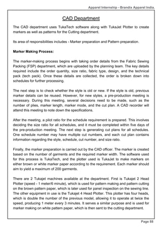 Apparel Internship - Brandix Apparel India.
CAD Department
Page 88
The CAD department uses TukaTech software along with TukaJet Plotter to create
markers as well as patterns for the Cutting department.
Its area of responsibilities includes - Marker preparation and Pattern preparation.
Marker Making Process:
The marker-making process begins with taking order details from the Fabric Sewing
Packing (FSP) department, which are uploaded by the planning team. The key details
required include the order quantity, size ratio, fabric type, design, and the technical
pack (tech pack). Once these details are collected, the order is broken down into
schedules for further processing.
The next step is to check whether the style is old or new. If the style is old, previous
marker details can be reused. However, for new styles, a pre-production meeting is
necessary. During this meeting, several decisions need to be made, such as the
number of plies, marker length, marker mode, and the cut plan. A CAD recorder will
attend this meeting to note down the specifications.
After the meeting, a pilot ratio for the schedule requirement is prepared. This involves
deciding the size ratio for all schedules, and it must be completed within five days of
the pre-production meeting. The next step is generating cut plans for all schedules.
One schedule number may have multiple cut numbers, and each cut plan contains
information regarding the style, schedule, cut number, and size ratio.
Finally, the marker preparation is carried out by the CAD officer. The marker is created
based on the number of garments and the required marker width. The software used
for this process is TukaTech, and the plotter used is TukaJet to make markers on
either brown or white marker paper according to the requirement. Each marker should
aim to yield a maximum of 200 garments.
There are 2 Tukajet machines available at the department. First is Tukajet 2 Head
Plotter (speed - 1 meter/6 minute), which is used for pattern making and pattern cutting
on the brown pattern paper, which is later used for panel inspection on the sewing line.
The other equipment in use is the Tukajet 4 Head Plotter. This plotter has four heads,
which is double the number of the previous model, allowing it to operate at twice the
speed, producing 1 meter every 3 minutes. It serves a similar purpose and is used for
marker making on white pattern paper, which is then sent to the cutting department.
 
