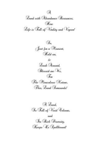 A
Land with Abundance Resources,
Here
Life is Full of Vitality and Vigour!
So,
Just for a Moment,
Hold on,
&
Look Around,
Blessed are We,
For
The Miraculous Nature,
This, Land Surrounds!
A Land,
So Full of Vivid Colours,
and
Its Rich Diversity,
Keeps Us Spellbound!
 