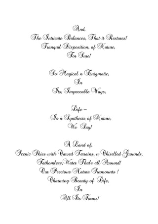 And,
The Intricate Balances, That it Restores!
Tranquil Disposition, of Nature,
For Sure!
So Magical n Enigmatic,
In
Its, Impeccable Ways,
Life -
Is a Synthesis of Nature,
We Say!
A Land of,
Scenic Skies with Carved Terrains, n Chiselled Grounds,
Fathomless,Water That's all Around!
Our Precious Nature Surmounts !
Charming Beauty of Life,
In
All Its Forms!
 