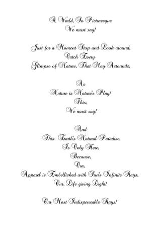 A World, So Picturesque
We must say!
Just for a Moment Stop and Look around,
Catch Every
Glimpse of Nature, That May Astounds,
As
Nature is Nature's Play!
This,
We must say!
And
This Earth's Natural Paradise,
Is Only Here,
Because,
Our,
Apparel is Embellished with Sun's Infinite Rays,
Our, Life giving Light!
Our Most Indispensable Rays!
 