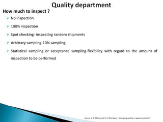 How much to inspect ?
 No inspection
 100% inspection
 Spot checking- inspecting random shipments

 Arbitrary sampling-10% sampling
 Statistical sampling or acceptance sampling-flexibility with regard to the amount of
inspection to be performed

Source: P. B. Mehta and S. K. Bhardwaj, “ Managing quality in apparel products”

 