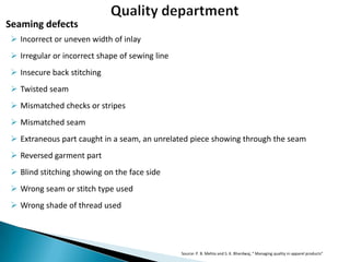 Seaming defects
 Incorrect or uneven width of inlay
 Irregular or incorrect shape of sewing line
 Insecure back stitching
 Twisted seam
 Mismatched checks or stripes
 Mismatched seam
 Extraneous part caught in a seam, an unrelated piece showing through the seam

 Reversed garment part
 Blind stitching showing on the face side
 Wrong seam or stitch type used
 Wrong shade of thread used

Source: P. B. Mehta and S. K. Bhardwaj, “ Managing quality in apparel products”

 