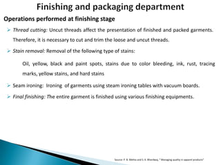 Operations performed at finishing stage
 Thread cutting: Uncut threads affect the presentation of finished and packed garments.
Therefore, it is necessary to cut and trim the loose and uncut threads.
 Stain removal: Removal of the following type of stains:
Oil, yellow, black and paint spots, stains due to color bleeding, ink, rust, tracing
marks, yellow stains, and hard stains
 Seam ironing: Ironing of garments using steam ironing tables with vacuum boards.

 Final finishing: The entire garment is finished using various finishing equipments.

Source: P. B. Mehta and S. K. Bhardwaj, “ Managing quality in apparel products”

 