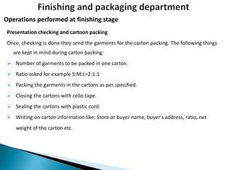 Operations performed at finishing stage
Presentation checking and cartoon packing
Once, checking is done they send the garments for the carton packing. The following things
are kept in mind during carton packing:
 Number of garments to be packed in one carton.
 Ratio asked for example S:M:L=2:1:1
 Packing the garments in the cartons as per specified.

 Closing the cartons with cello tape.
 Sealing the cartons with plastic cord.
 Writing on carton information like: Store or buyer name, buyer's address, ratio, net
weight of the carton etc.

 