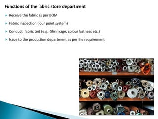 Functions of the fabric store department
 Receive the fabric as per BOM
 Fabric inspection (four point system)
 Conduct fabric test (e.g. Shrinkage, colour fastness etc.)
 Issue to the production department as per the requirement

 